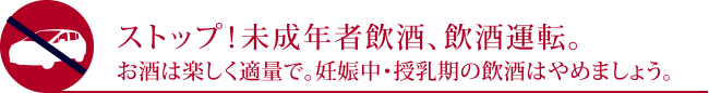 ストップ！未成年者飲酒、飲酒運転。お酒は楽しく適量で。妊娠中・授乳期の飲酒はやめましょう。